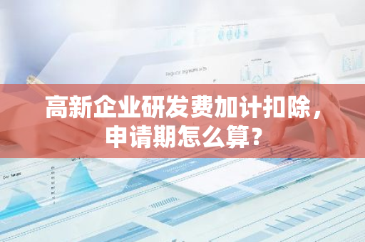 高新企业研发费加计扣除，申请期怎么算？
