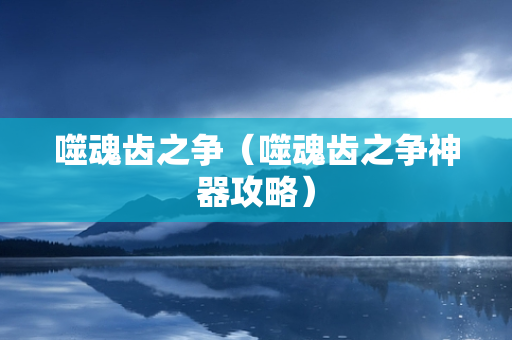 噬魂齿之争（噬魂齿之争神器攻略）