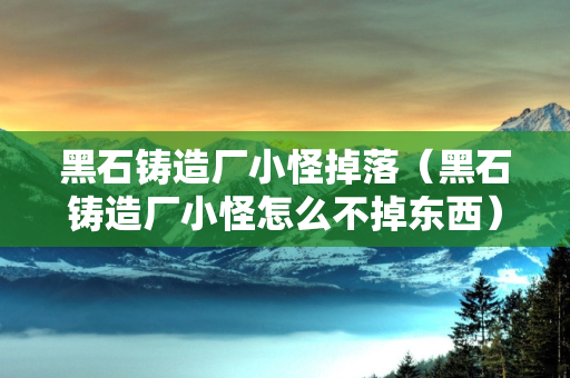 黑石铸造厂小怪掉落（黑石铸造厂小怪怎么不掉东西）