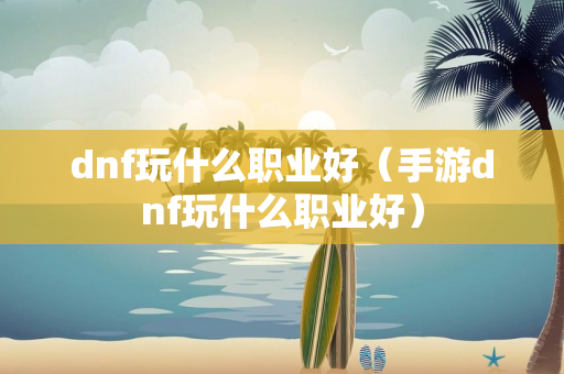 dnf玩什么职业好（手游dnf玩什么职业好）