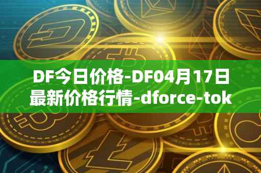 DF今日价格-DF04月17日最新价格行情-dforce-token最新走势消息