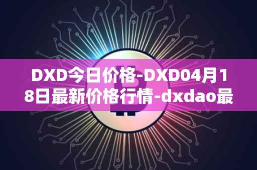 DXD今日价格-DXD04月18日最新价格行情-dxdao最新走势消息