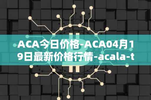ACA今日价格-ACA04月19日最新价格行情-acala-token最新走势消息