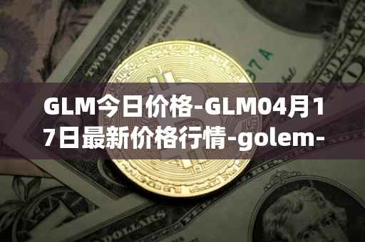 GLM今日价格-GLM04月17日最新价格行情-golem-network-tokens最新走势消息