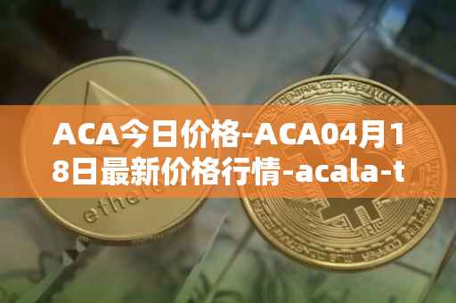 ACA今日价格-ACA04月18日最新价格行情-acala-token最新走势消息