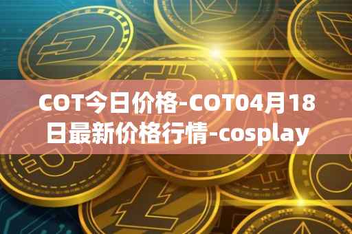 COT今日价格-COT04月18日最新价格行情-cosplay-token最新走势消息