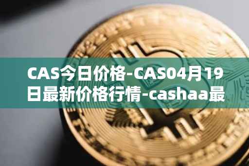 CAS今日价格-CAS04月19日最新价格行情-cashaa最新走势消息