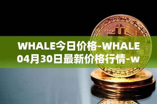 WHALE今日价格-WHALE04月30日最新价格行情-whale最新走势消息