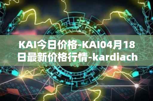 KAI今日价格-KAI04月18日最新价格行情-kardiachain最新走势消息