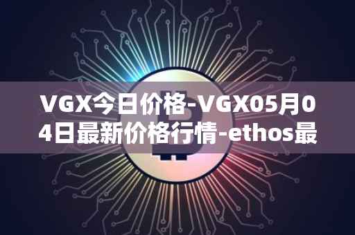 VGX今日价格-VGX05月04日最新价格行情-ethos最新走势消息