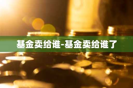 基金卖给谁-基金卖给谁了