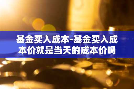 基金买入成本-基金买入成本价就是当天的成本价吗