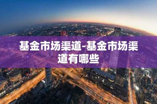 基金市场渠道-基金市场渠道有哪些