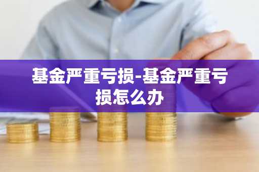 基金严重亏损-基金严重亏损怎么办