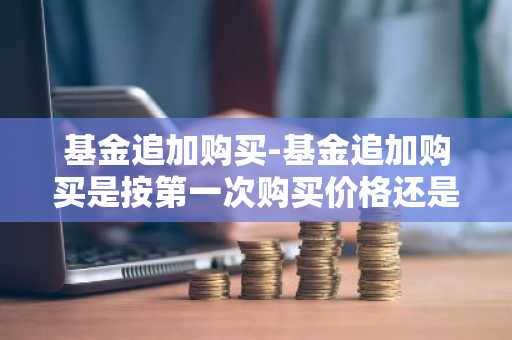 基金追加购买-基金追加购买是按第一次购买价格还是按追加价格