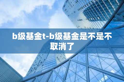 b级基金t-b级基金是不是不取消了