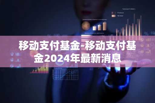 移动支付基金-移动支付基金2024年最新消息