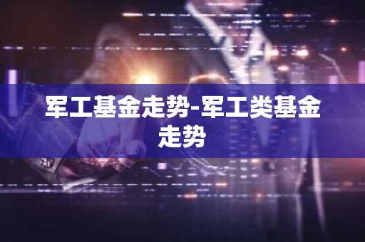 军工基金走势-军工类基金走势