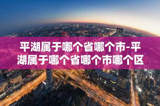 平湖属于哪个省哪个市-平湖属于哪个省哪个市哪个区
