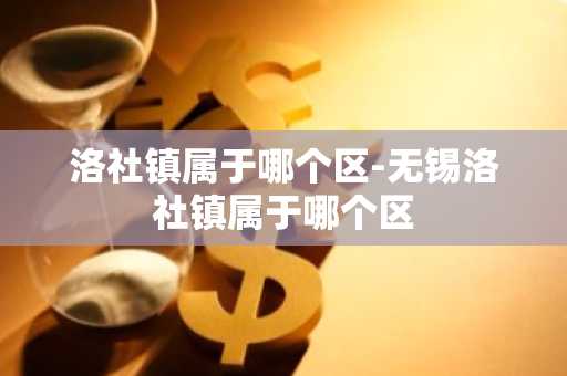 洛社镇属于哪个区-无锡洛社镇属于哪个区