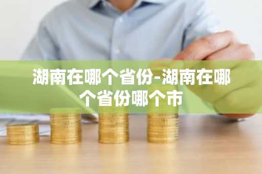 湖南在哪个省份-湖南在哪个省份哪个市