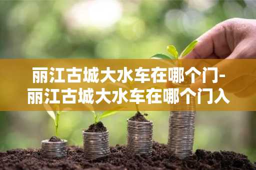 丽江古城大水车在哪个门-丽江古城大水车在哪个门入口