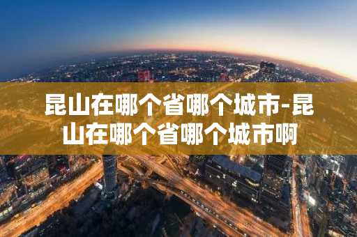昆山在哪个省哪个城市-昆山在哪个省哪个城市啊