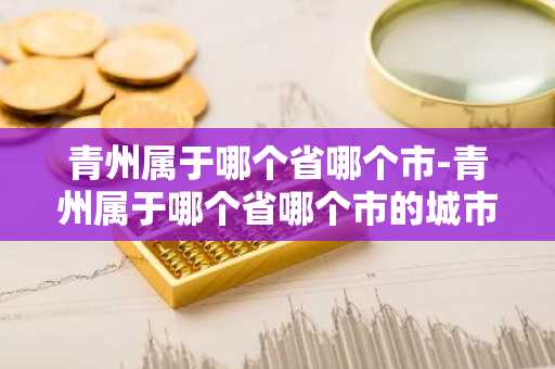 青州属于哪个省哪个市-青州属于哪个省哪个市的城市啊