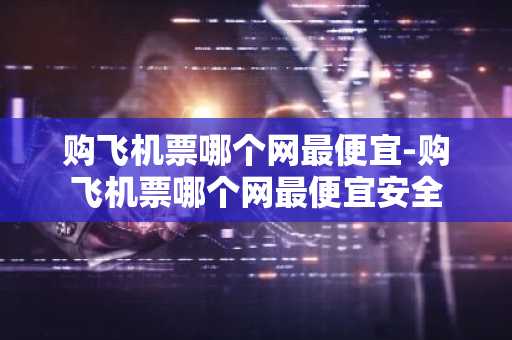 购飞机票哪个网最便宜-购飞机票哪个网最便宜安全