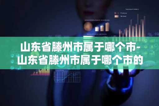 山东省滕州市属于哪个市-山东省滕州市属于哪个市的