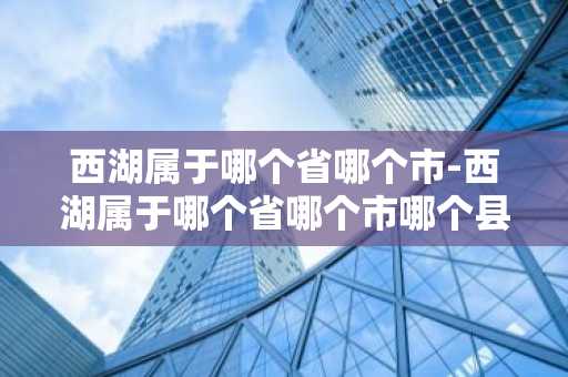 西湖属于哪个省哪个市-西湖属于哪个省哪个市哪个县