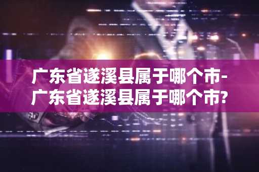 广东省遂溪县属于哪个市-广东省遂溪县属于哪个市?