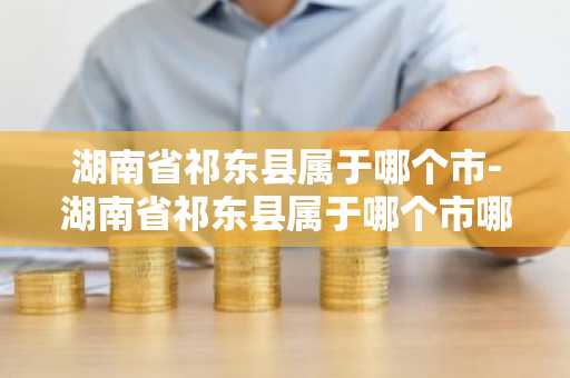 湖南省祁东县属于哪个市-湖南省祁东县属于哪个市哪个区