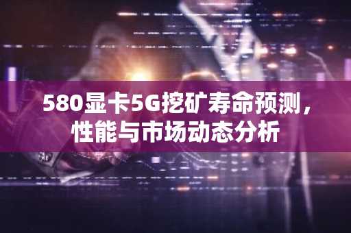 580显卡5G挖矿寿命预测，性能与市场动态分析
