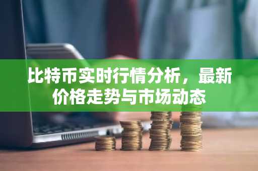 比特币实时行情分析，最新价格走势与市场动态